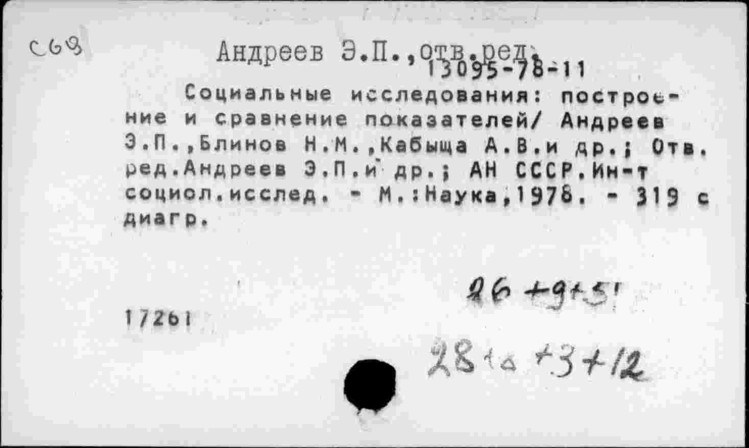 ﻿Андреев Э.П.	1
Социальные исследования: построение и сравнение показателей/ Андреев З.П.»Блинов Н.М.,Кабыща А.В,и др.; Отв. ред.Андреев Э.П.и др,; АН СССР.Ин-т социол.исслед. - И.:Наука,1Э7& . - 319 с диагр.
1 72Ы
4? 6